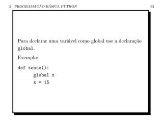 5           ¸˜   ´
    PROGRAMACAO BASICA PYTHON                                  92




     Para declarar uma vari´vel como global use a declara¸˜o
                           a                             ca
     global.
     Exemplo:
     def teste():
           global x
           x = 15
 