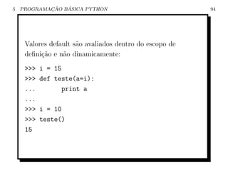 5           ¸˜   ´
    PROGRAMACAO BASICA PYTHON                            94




     Valores default s˜o avaliados dentro do escopo de
                      a
     deﬁni¸ao e n˜o dinamicamente:
          c˜     a
     >>>   i = 15
     >>>   def teste(a=i):
     ...         print a
     ...
     >>>   i = 10
     >>>   teste()
     15
 
