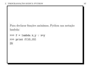 5           ¸˜   ´
    PROGRAMACAO BASICA PYTHON                             97




     Para declarar fun¸˜es anˆnimas, Python usa nota¸˜o
                      co     o                      ca
     lambda:
     >>> f = lambda x,y : x+y
     >>> print f(10,15)
     25
 
