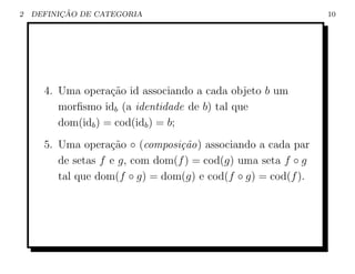 2         ¸˜
    DEFINICAO DE CATEGORIA                                     10




      4. Uma opera¸˜o id associando a cada objeto b um
                    ca
         morﬁsmo idb (a identidade de b) tal que
         dom(idb ) = cod(idb ) = b;
      5. Uma opera¸˜o ◦ (composi¸˜o) associando a cada par
                    ca            ca
         de setas f e g, com dom(f ) = cod(g) uma seta f ◦ g
         tal que dom(f ◦ g) = dom(g) e cod(f ◦ g) = cod(f ).
 