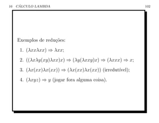 16    ´
     CALCULO LAMBDA                                       102




     Exemplos de redu¸˜es:
                     co
      1. (λxxλxx) ⇒ λxx;
      2. ((λxλy(xy)λxx)x) ⇒ (λy(λxxy)x) ⇒ (λxxx) ⇒ x;
      3. (λx(xx)λx(xx)) ⇒ (λx(xx)λx(xx)) (irredut´
                                                 ıvel);
      4. (λxyz) ⇒ y (jogar fora alguma coisa).
 