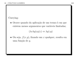 16    ´
     CALCULO LAMBDA                                            103




     Currying:
       • Ocorre quando da aplica¸˜o de um termo-λ em que
                                ca
         existem menos argumentos que vari´veis limitadas;
                                          a

                        (λxλy(xy)z) ⇒ λy(zy)

       • Ou seja, f (x, y), ﬁxando um x qualquer, resulta em
         uma fun¸ao de y.
                 c˜
 