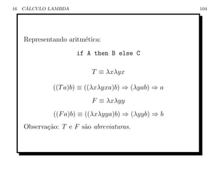 16    ´
     CALCULO LAMBDA                                 104




     Representando aritm´tica:
                        e
                      if A then B else C

                           T ≡ λxλyx

              ((T a)b) ≡ ((λxλyxa)b) ⇒ (λyab) ⇒ a
                           F ≡ λxλyy
              ((F a)b) ≡ ((λxλyya)b) ⇒ (λyyb) ⇒ b
     Observa¸˜o: T e F s˜o abreviaturas.
            ca          a
 
