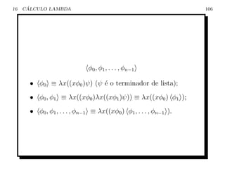 16    ´
     CALCULO LAMBDA                                                106




                              φ0 , φ1 , . . . , φn−1

       • φ0 ≡ λx((xφ0 )ψ) (ψ ´ o terminador de lista);
                             e
       • φ0 , φ1 ≡ λx((xφ0 )λx((xφ1 )ψ)) ≡ λx((xφ0 ) φ1 );
       • φ0 , φ1 , . . . , φn−1 ≡ λx((xφ0 ) φ1 , . . . , φn−1 ).
 