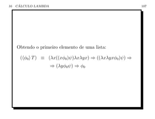 16    ´
     CALCULO LAMBDA                                      107




     Obtendo o primeiro elemento de uma lista:

       ( φ0 T ) ≡ (λx((xφ0 )ψ)λxλyx) ⇒ ((λxλyxφ0 )ψ) ⇒
                      ⇒ (λyφ0 ψ) ⇒ φ0
 