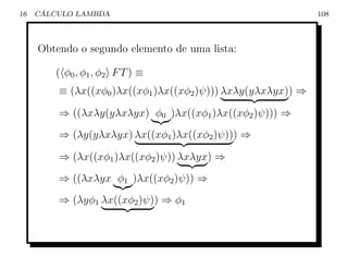 16    ´
     CALCULO LAMBDA                                           108



     Obtendo o segundo elemento de uma lista:

        ( φ0 , φ 1 , φ 2 F T ) ≡
         ≡ (λx((xφ0 )λx((xφ1 )λx((xφ2 )ψ))) λxλy(yλxλyx)) ⇒

         ⇒ ((λxλy(yλxλyx) φ0 )λx((xφ1 )λx((xφ2 )ψ))) ⇒
         ⇒ (λy(yλxλyx) λx((xφ1 )λx((xφ2 )ψ))) ⇒

         ⇒ (λx((xφ1 )λx((xφ2 )ψ)) λxλyx) ⇒
         ⇒ ((λxλyx φ1 )λx((xφ2 )ψ)) ⇒
         ⇒ (λyφ1 λx((xφ2 )ψ)) ⇒ φ1
 