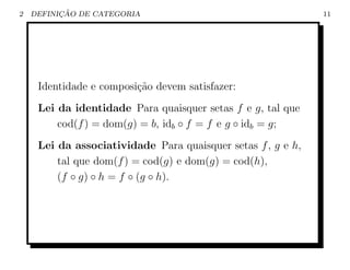 2         ¸˜
    DEFINICAO DE CATEGORIA                                    11




     Identidade e composi¸˜o devem satisfazer:
                         ca
     Lei da identidade Para quaisquer setas f e g, tal que
         cod(f ) = dom(g) = b, idb ◦ f = f e g ◦ idb = g;
     Lei da associatividade Para quaisquer setas f , g e h,
         tal que dom(f ) = cod(g) e dom(g) = cod(h),
         (f ◦ g) ◦ h = f ◦ (g ◦ h).
 