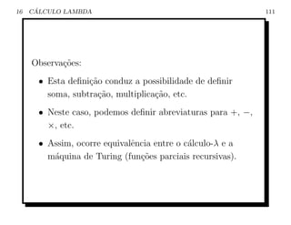 16    ´
     CALCULO LAMBDA                                           111




     Observa¸˜es:
            co
       • Esta deﬁni¸ao conduz a possibilidade de deﬁnir
                   c˜
         soma, subtra¸ao, multiplica¸ao, etc.
                     c˜             c˜
       • Neste caso, podemos deﬁnir abreviaturas para +, −,
         ×, etc.
       • Assim, ocorre equivalˆncia entre o c´lculo-λ e a
                              e              a
         m´quina de Turing (fun¸˜es parciais recursivas).
          a                     co
 
