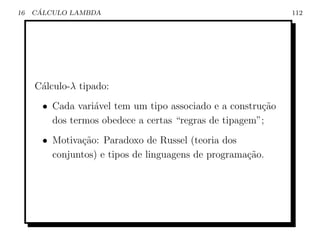 16    ´
     CALCULO LAMBDA                                           112




     C´lculo-λ tipado:
      a
       • Cada vari´vel tem um tipo associado e a constru¸ao
                  a                                     c˜
         dos termos obedece a certas “regras de tipagem”;
       • Motiva¸ao: Paradoxo de Russel (teoria dos
               c˜
         conjuntos) e tipos de linguagens de programa¸ao.
                                                     c˜
 