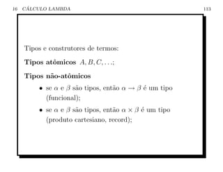 16    ´
     CALCULO LAMBDA                                    113




     Tipos e construtores de termos:
     Tipos atˆmicos A, B, C, . . .;
             o
     Tipos n˜o-atˆmicos
            a    o
         • se α e β s˜o tipos, ent˜o α → β ´ um tipo
                     a            a        e
           (funcional);
         • se α e β s˜o tipos, ent˜o α × β ´ um tipo
                     a            a        e
           (produto cartesiano, record);
 