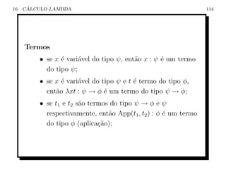 16    ´
     CALCULO LAMBDA                                              114




     Termos
         • se x ´ vari´vel do tipo ψ, ent˜o x : ψ ´ um termo
                e     a                  a        e
           do tipo ψ;
         • se x ´ vari´vel do tipo ψ e t ´ termo do tipo φ,
                e     a                  e
           ent˜o λxt : ψ → φ ´ um termo do tipo ψ → φ;
              a                e
         • se t1 e t2 s˜o termos do tipo ψ → φ e ψ
                       a
           respectivamente, ent˜o App(t1 , t2 ) : φ ´ um termo
                                a                   e
           do tipo φ (aplica¸ao);
                             c˜
 