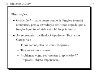 16    ´
     CALCULO LAMBDA                                             117




     Observa¸˜es:
            co
       • O c´lculo-λ tipado corresponde `s fun¸oes (totais)
             a                           a      c˜
         recursivas, pois a introdu¸˜o dos tipos impede que a
                                   ca
         fun¸˜o ﬁque indeﬁnida (n˜o h´ loop inﬁnito);
            ca                     a a
       • Ao representar o c´lculo-λ tipado em Teoria das
                           a
         Categorias:
          – Tipos s˜o objetos de uma categoria C;
                   a
          – Termos s˜o morﬁsmos;
                    a
          – Problema: como representar a aplica¸ao-λ?
                                               c˜
            Resposta: objeto exponencial.
 