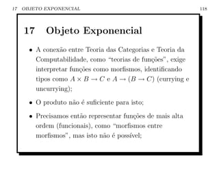 17   OBJETO EXPONENCIAL                                      118




     17     Objeto Exponencial
       • A conex˜o entre Teoria das Categorias e Teoria da
                 a
         Computabilidade, como “teorias de fun¸oes”, exige
                                               c˜
         interpretar fun¸˜es como morﬁsmos, identiﬁcando
                        co
         tipos como A × B → C e A → (B → C) (currying e
         uncurrying);
       • O produto n˜o ´ suﬁciente para isto;
                    a e
       • Precisamos ent˜o representar fun¸˜es de mais alta
                       a                 co
         ordem (funcionais), como “morﬁsmos entre
         morﬁsmos”, mas isto n˜o ´ poss´
                               a e      ıvel;
 