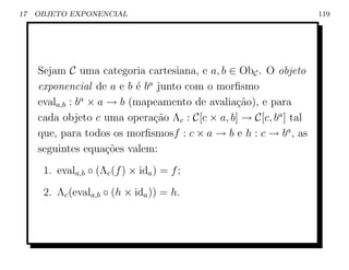 17   OBJETO EXPONENCIAL                                            119




     Sejam C uma categoria cartesiana, e a, b ∈ ObC . O objeto
     exponencial de a e b ´ ba junto com o morﬁsmo
                           e
     evala,b : ba × a → b (mapeamento de avalia¸ao), e para
                                               c˜
     cada objeto c uma opera¸ao Λc : C[c × a, b] → C[c, ba ] tal
                              c˜
     que, para todos os morﬁsmosf : c × a → b e h : c → ba , as
     seguintes equa¸oes valem:
                      c˜
      1. evala,b ◦ (Λc (f ) × ida ) = f ;
      2. Λc (evala,b ◦ (h × ida )) = h.
 