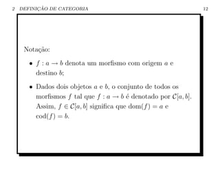 2         ¸˜
    DEFINICAO DE CATEGORIA                                      12




     Nota¸ao:
         c˜
       • f : a → b denota um morﬁsmo com origem a e
         destino b;
       • Dados dois objetos a e b, o conjunto de todos os
         morﬁsmos f tal que f : a → b ´ denotado por C[a, b].
                                        e
         Assim, f ∈ C[a, b] signiﬁca que dom(f ) = a e
         cod(f ) = b.
 
