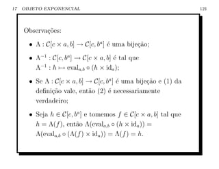 17   OBJETO EXPONENCIAL                                          121



     Observa¸˜es:
            co
       • Λ : C[c × a, b] → C[c, ba ] ´ uma bije¸˜o;
                                     e         ca
       • Λ−1 : C[c, ba ] → C[c × a, b] ´ tal que
                                       e
         Λ−1 : h → evala,b ◦ (h × ida );
       • Se Λ : C[c × a, b] → C[c, ba ] ´ uma bije¸ao e (1) da
                                        e         c˜
         deﬁni¸˜o vale, ent˜o (2) ´ necessariamente
              ca            a       e
         verdadeiro;
       • Seja h ∈ C[c, ba ] e tomemos f ∈ C[c × a, b] tal que
         h = Λ(f ), ent˜o Λ(evala,b ◦ (h × ida )) =
                        a
         Λ(evala,b ◦ (Λ(f ) × ida )) = Λ(f ) = h.
 