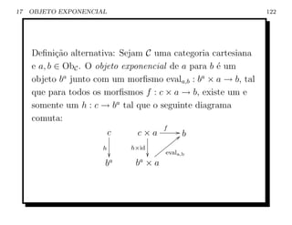 17   OBJETO EXPONENCIAL                                         122




     Deﬁni¸ao alternativa: Sejam C uma categoria cartesiana
            c˜
     e a, b ∈ ObC . O objeto exponencial de a para b ´ um
                                                     e
     objeto ba junto com um morﬁsmo evala,b : ba × a → b, tal
     que para todos os morﬁsmos f : c × a → b, existe um e
     somente um h : c → ba tal que o seguinte diagrama
     comuta:
                                         f
                          c     c×a           G` b
                                             y
                                          yyy
                      h       h×id     yyy
                                   yy evala,b
                       ba      ba × a
 