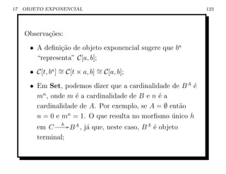 17   OBJETO EXPONENCIAL                                       123




     Observa¸˜es:
            co
       • A deﬁni¸ao de objeto exponencial sugere que ba
                 c˜
         “representa” C[a, b];
       • C[t, ba ] ∼ C[t × a, b] ∼ C[a, b];
                   =             =
       • Em Set, podemos dizer que a cardinalidade de B A ´
                                                          e
         mn , onde m ´ a cardinalidade de B e n ´ a
                     e                          e
         cardinalidade de A. Por exemplo, se A = ∅ ent˜o
                                                      a
         n = 0 e mn = 1. O que resulta no morﬁsmo unico h
                                                    ´
                 h G A
         em C       B , j´ que, neste caso, B A ´ objeto
                         a                      e
         terminal;
 