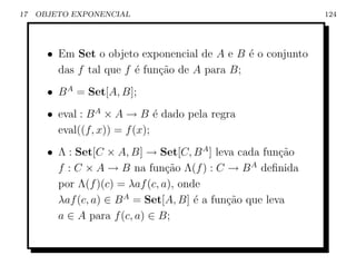 17   OBJETO EXPONENCIAL                                      124




       • Em Set o objeto exponencial de A e B ´ o conjunto
                                               e
         das f tal que f ´ fun¸˜o de A para B;
                         e    ca
       • B A = Set[A, B];
       • eval : B A × A → B ´ dado pela regra
                               e
         eval((f, x)) = f (x);
       • Λ : Set[C × A, B] → Set[C, B A ] leva cada fun¸ao
                                                        c˜
         f : C × A → B na fun¸ao Λ(f ) : C → B A deﬁnida
                                 c˜
         por Λ(f )(c) = λaf (c, a), onde
         λaf (c, a) ∈ B A = Set[A, B] ´ a fun¸˜o que leva
                                       e     ca
         a ∈ A para f (c, a) ∈ B;
 