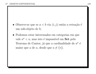 17   OBJETO EXPONENCIAL                                          125




       • Observe-se que se a  b via (i, j) ent˜o a retra¸ao ´
                                               a         c˜ e
         um sub-objeto de b;
       • Podemos estar interessados em categorias em que
         vale aa  a, mas isto ´ imposs´ em Set pelo
                               e       ıvel
         Teorema de Cantor, j´ que a cardinalidade de aa ´
                               a                         e
         maior que a de a, desde que a = {∗}.
 