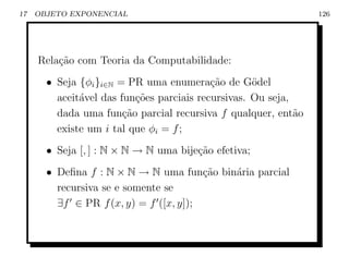 17   OBJETO EXPONENCIAL                                          126




     Rela¸ao com Teoria da Computabilidade:
         c˜
       • Seja {φi }i∈N = PR uma enumera¸˜o de G¨del
                                           ca       o
         aceit´vel das fun¸˜es parciais recursivas. Ou seja,
              a            co
         dada uma fun¸ao parcial recursiva f qualquer, ent˜o
                        c˜                                   a
         existe um i tal que φi = f ;
       • Seja [, ] : N × N → N uma bije¸ao efetiva;
                                       c˜
       • Deﬁna f : N × N → N uma fun¸˜o bin´ria parcial
                                        ca a
         recursiva se e somente se
         ∃f ∈ PR f (x, y) = f ([x, y]);
 
