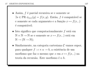 17   OBJETO EXPONENCIAL                                           127



       • Assim, f ´ parcial recursiva se e somente se
                  e
         ∃s ∈ PR φs(x) (y) = f (x, y). Ent˜o, f ´ comput´vel se
                                          a     e       a
         e somente se cada argumento e a fun¸ao x → f (x, )
                                               c˜
         ´ comput´vel;
         e        a
       • Isto signiﬁca que computacionalmente f est´ em
                                                   a
         N × N → N se e somente se x → f (x, ) est´ em
                                                  a
         N → (N → N);
       • Similarmente, na categoria cartesiana C vamos supor,
         para qualquer f : c × a → b, a existˆncia de um
                                             e
         morﬁsmo que faz o mesmo que s em x → f (x, ) na
         teoria da recurs˜o. Este morﬁsmo ´ o h.
                         a                  e
 