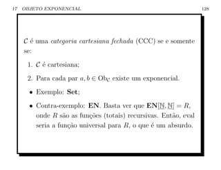 17   OBJETO EXPONENCIAL                                           128




     C ´ uma categoria cartesiana fechada (CCC) se e somente
       e
     se:
      1. C ´ cartesiana;
           e
      2. Para cada par a, b ∈ ObC existe um exponencial.
       • Exemplo: Set;
       • Contra-exemplo: EN. Basta ver que EN[N, N] = R,
         onde R s˜o as fun¸˜es (totais) recursivas. Ent˜o, eval
                   a       co                          a
         seria a fun¸ao universal para R, o que ´ um absurdo.
                     c˜                         e
 
