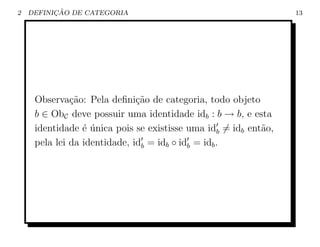 2         ¸˜
    DEFINICAO DE CATEGORIA                                       13




     Observa¸˜o: Pela deﬁni¸ao de categoria, todo objeto
              ca              c˜
     b ∈ ObC deve possuir uma identidade idb : b → b, e esta
     identidade ´ unica pois se existisse uma idb = idb ent˜o,
                 e´                                        a
     pela lei da identidade, idb = idb ◦ idb = idb .
 