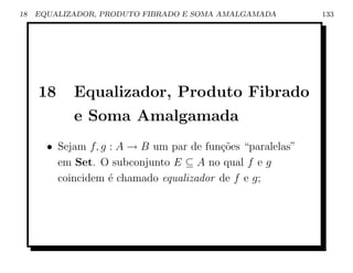 18   EQUALIZADOR, PRODUTO FIBRADO E SOMA AMALGAMADA         133




     18     Equalizador, Produto Fibrado
            e Soma Amalgamada
       • Sejam f, g : A → B um par de fun¸oes “paralelas”
                                         c˜
         em Set. O subconjunto E ⊆ A no qual f e g
         coincidem ´ chamado equalizador de f e g;
                    e
 
