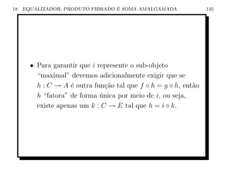 18   EQUALIZADOR, PRODUTO FIBRADO E SOMA AMALGAMADA              135




       • Para garantir que i represente o sub-objeto
         “maximal” devemos adicionalmente exigir que se
         h : C → A ´ outra fun¸ao tal que f ◦ h = g ◦ h, ent˜o
                    e           c˜                          a
         h “fatora” de forma unica por meio de i, ou seja,
                              ´
         existe apenas um k : C → E tal que h = i ◦ k.
 