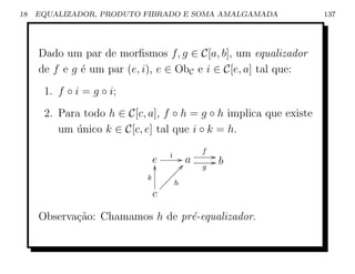 18   EQUALIZADOR, PRODUTO FIBRADO E SOMA AMALGAMADA                137




     Dado um par de morﬁsmos f, g ∈ C[a, b], um equalizador
     de f e g ´ um par (e, i), e ∈ ObC e i ∈ C[e, a] tal que:
              e
      1. f ◦ i = g ◦ i;
      2. Para todo h ∈ C[c, a], f ◦ h = g ◦ h implica que existe
         um unico k ∈ C[c, e] tal que i ◦ k = h.
            ´
                                           f
                                  i   Ga       G
                             e
                             y        c            Gb
                                   ÐÐÐ     g
                            k   ÐÐÐ
                              ÐÐ h
                             c

     Observa¸˜o: Chamamos h de pr´-equalizador.
            ca                   e
 