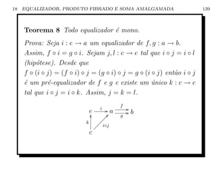 18   EQUALIZADOR, PRODUTO FIBRADO E SOMA AMALGAMADA                      139



     Teorema 8 Todo equalizador ´ mono.
                                e
     Prova: Seja i : e → a um equalizador de f, g : a → b.
     Assim, f ◦ i = g ◦ i. Sejam j, l : c → e tal que i ◦ j = i ◦ l
     (hip´tese). Desde que
          o
     f ◦ (i ◦ j) = (f ◦ i) ◦ j = (g ◦ i) ◦ j = g ◦ (i ◦ j) ent˜o i ◦ j
                                                              a
     ´ um pr´-equalizador de f e g e existe um unico k : c → e
     e        e                                       ´
     tal que i ◦ j = i ◦ k. Assim, j = k = l.
                                           f
                                  i   Ga       G
                             e
                             y                 Gb
                                    ÐÐc    g
                            k    ÐÐÐ
                              ÐÐÐ i◦j
                             c
 