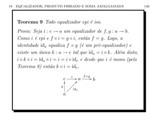 18   EQUALIZADOR, PRODUTO FIBRADO E SOMA AMALGAMADA                 140



     Teorema 9 Todo equalizador epi ´ iso.
                                    e
     Prova: Seja i : e → a um equalizador de f, g : a → b.
     Como i ´ epi e f ◦ i = g ◦ i, ent˜o f = g. Logo, a
               e                          a
     identidade ida equaliza f e g (´ um pr´-equalizador) e
                                        e      e
     existe um unico k : a → e tal que ida = i ◦ k. Al´m disto,
                 ´                                       e
     i ◦ k ◦ i = ida ◦ i = i = i ◦ ide e desde que i ´ mono (pelo
                                                     e
     Teorema 8) ent˜o k ◦ i = ide .
                       a

                            e    i    G a f =g G b
                            y          c
                                   ÐÐÐ
                          k     ÐÐÐ
                              ÐÐ ida
                           a
 