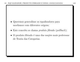 18   EQUALIZADOR, PRODUTO FIBRADO E SOMA AMALGAMADA           141




       • Queremos generalizar os equalizadores para
         morﬁsmos com diferentes origens;
       • Este conceito se chama produto ﬁbrado (pullback );
       • O produto ﬁbrado ´ uma das no¸˜es mais poderosas
                           e          co
         de Teoria das Categorias.
 