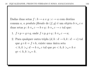 18   EQUALIZADOR, PRODUTO FIBRADO E SOMA AMALGAMADA                 142




     Dadas duas setas f : b → a e g : c → a com destino
     comum a, o produto ﬁbrado de (f, g) ´ um objeto b ×a c e
                                            e
     duas setas p : b ×a c → b e q : b ×a c → c tal que:
      1. f ◦ p = g ◦ q, onde f ◦ p, g ◦ q : b ×a c → a;
      2. Para qualquer outra tripla (d, h : d → b, k : d → c) tal
         que g ◦ k = f ◦ h, existe uma unica seta
                                        ´
          h, k a : d → b ×a c tal que p◦  h, k a = h e
         q◦  h, k a = k.
 