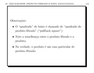 18   EQUALIZADOR, PRODUTO FIBRADO E SOMA AMALGAMADA        144




     Observa¸˜es:
            co
       • O “quadrado” de baixo ´ chamado de “quadrado do
                                e
         produto ﬁbrado” (“pullback square”);
       • Note a semelhan¸a entre o produto ﬁbrado e o
                        c
         produto;
       • Na verdade, o produto ´ um caso particular de
                               e
         produto ﬁbrado;
 