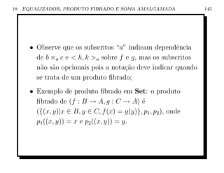 18   EQUALIZADOR, PRODUTO FIBRADO E SOMA AMALGAMADA              145




       • Observe que os subscritos “a” indicam dependˆncia
                                                        e
         de b ×a c e  h, k a sobre f e g, mas os subscritos
         n˜o s˜o opcionais pois a nota¸˜o deve indicar quando
          a a                          ca
         se trata de um produto ﬁbrado;
       • Exemplo de produto ﬁbrado em Set: o produto
         ﬁbrado de (f : B → A, g : C → A) ´   e
         ({(x, y)|x ∈ B, y ∈ C, f (x) = g(y)}, p1 , p2 ), onde
         p1 ((x, y)) = x e p2 ((x, y)) = y.
 