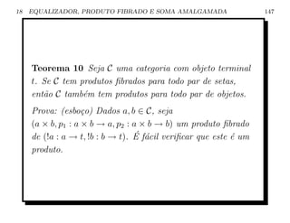18   EQUALIZADOR, PRODUTO FIBRADO E SOMA AMALGAMADA                147




     Teorema 10 Seja C uma categoria com objeto terminal
     t. Se C tem produtos ﬁbrados para todo par de setas,
     ent˜o C tamb´m tem produtos para todo par de objetos.
        a         e
     Prova: (esbo¸o) Dados a, b ∈ C, seja
                    c
     (a × b, p1 : a × b → a, p2 : a × b → b) um produto ﬁbrado
                                  ´ a
     de (!a : a → t, !b : b → t). E f´cil veriﬁcar que este ´ um
                                                            e
     produto.
 