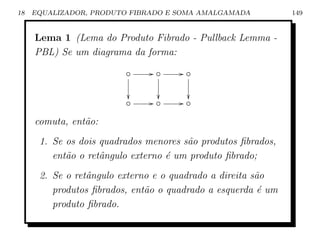 18   EQUALIZADOR, PRODUTO FIBRADO E SOMA AMALGAMADA           149


     Lema 1 (Lema do Produto Fibrado - Pullback Lemma -
     PBL) Se um diagrama da forma:

                         ◦     G◦     G◦

                                      
                         ◦     G◦     G◦

     comuta, ent˜o:
                a
      1. Se os dois quadrados menores s˜o produtos ﬁbrados,
                                       a
         ent˜o o retˆngulo externo ´ um produto ﬁbrado;
            a       a              e
      2. Se o retˆngulo externo e o quadrado a direita s˜o
                 a                                      a
         produtos ﬁbrados, ent˜o o quadrado a esquerda ´ um
                              a                          e
         produto ﬁbrado.
 