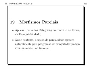 19   MORFISMOS PARCIAIS                                        152




     19     Morﬁsmos Parciais
       • Aplicar Teoria das Categorias no contexto de Teoria
         da Computabilidade;
       • Neste contexto, a no¸˜o de parcialidade aparece
                             ca
         naturalmente pois programas de computador podem
         eventualmente n˜o terminar;
                         a
 