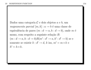 19   MORFISMOS PARCIAIS                                       154




     Dados uma categoria C e dois objetos a e b, um
     mapeamento parcial [m, h] : a → b ´ uma classe de
                                         e
     equivalˆncia de pares (m : d → a, h : d → b), onde m ´
            e                                             e
     mono, com respeito a seguinte rela¸ao R:
                                         c˜
     (m : d → a, h : d → b)R(m : d → a, h : d → b) se e
     somente se existir k : d → d, k iso, m = m ◦ k e
     h = h ◦ k.
 