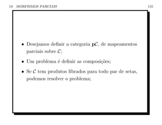 19   MORFISMOS PARCIAIS                                      155




       • Desejamos deﬁnir a categoria pC, de mapeamentos
         parciais sobre C;
       • Um problema ´ deﬁnir as composi¸oes;
                     e                  c˜
       • Se C tem produtos ﬁbrados para todo par de setas,
         podemos resolver o problema;
 