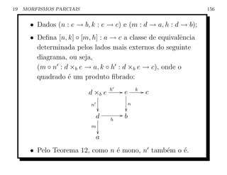 19   MORFISMOS PARCIAIS                                           156


       • Dados (n : e → b, k : e → c) e (m : d → a, h : d → b);
       • Deﬁna [n, k] ◦ [m, h] : a → c a classe de equivalˆncia
                                                          e
         determinada pelos lados mais externos do seguinte
         diagrama, ou seja,
         (m ◦ n : d ×b e → a, k ◦ h : d ×b e → c), onde o
         quadrado ´ um produto ﬁbrado:
                   e
                                   h   Ge       k   Gc
                          d ×b e
                           n                n
                                       
                               d       Gb
                                   h
                           m
                               
                               a
       • Pelo Teorema 12, como n ´ mono, n tamb´m o ´.
                                 e             e    e
 