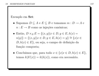 19   MORFISMOS PARCIAIS                                       157




     Exemplo em Set:
       • Supomos D ⊆ A e E ⊆ B e tomamos m : D → A e
         n : E → B como as inje¸oes canˆnicas;
                               c˜      o
       • Ent˜o, D ×B E = {(x, y)|x ∈ D, y ∈ E, h(x) =
             a
         n(y)} = {(x, y)|x ∈ D, y ∈ E, h(x) = y} ∼ {x|x ∈
                                                 =
         D, h(x) ∈ E}, ou seja, o campo de deﬁni¸ao da
                                                 c˜
         fun¸˜o composta;
            ca
       • Concluimos que, para todo x ∈ {x|x ∈ D, h(x) ∈ E},
         temos k(h (x)) = k(h(x)), como era necess´rio.
                                                  a
 