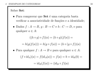 4   EXEMPLOS DE CATEGORIAS                                        22


     Sobre Set:
       • Para comprovar que Set ´ uma categoria basta
                                   e
         veriﬁcar a associatividade de fun¸oes e a identidade;
                                          c˜
       • Dados f : A → B, g : B → C e h : C → D, e para
         qualquer a ∈ A:

                   ((h ◦ g) ◦ f )(a) = (h ◦ g)(f (a)) =

             = h(g(f (a))) = h(g ◦ f (a)) = (h ◦ (g ◦ f ))(a)

       • Para qualquer f : A → B e para qualquer a ∈ A:

            (f ◦ idA )(a) = f (idA (a)) = f (a) = b = idB (b) =

                       = idB (f (a)) = (idB ◦ f )(a)
 