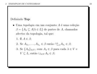 4   EXEMPLOS DE CATEGORIAS                               23




     Deﬁnindo Top:
       • Uma topologia em um conjunto A ´ uma cole¸ao
                                         e        c˜
         β = {Aλ ⊆ A|λ ∈ L} de partes de A, chamados
         abertos da topologia, tal que:
         1. ∅, A ∈ β;
         2. Se Aλ1 , . . . , Aλn ∈ β ent˜o ∩n Aλi ∈ β;
                                        a i=1
         3. Se {Aλ }λ∈V , com Aλ ∈ β para cada λ ∈ V e
            V ⊆ L, ent˜o ∪λ∈V Aλ ∈ β;
                       a
 