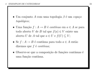 4   EXEMPLOS DE CATEGORIAS                                    24




       • Um conjunto A com uma topologia β ´ um espa¸o
                                           e        c
         topol´gico;
              o
       • Uma fun¸ao f : A → B ´ cont´nua em a ∈ A se para
                 c˜             e     ı
         todo aberto V de B tal que f (a) ∈ V existe um
         aberto U de A tal que a ∈ U e f (U ) ⊆ V ;
       • Se f : A → B ´ cont´
                      e     ınua para todo a ∈ A ent˜o
                                                    a
         dizemos que f ´ cont´nua;
                       e     ı
       • Observe-se que a composi¸˜o de fun¸˜es cont´
                                 ca        co       ınuas ´
                                                          e
         uma fun¸ao cont´
                c˜       ınua.
 