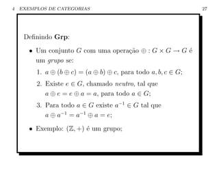 4   EXEMPLOS DE CATEGORIAS                                      27




     Deﬁnindo Grp:
       • Um conjunto G com uma opera¸˜o ⊕ : G × G → G ´
                                    ca                e
         um grupo se:
         1. a ⊕ (b ⊕ c) = (a ⊕ b) ⊕ c, para todo a, b, c ∈ G;
         2. Existe e ∈ G, chamado neutro, tal que
            a ⊕ e = e ⊕ a = a, para todo a ∈ G;
         3. Para todo a ∈ G existe a−1 ∈ G tal que
            a ⊕ a−1 = a−1 ⊕ a = e;
       • Exemplo: (Z, +) ´ um grupo;
                         e
 