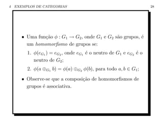 4   EXEMPLOS DE CATEGORIAS                                        28




       • Uma fun¸˜o φ : G1 → G2 , onde G1 e G2 s˜o grupos, ´
                ca                              a          e
         um homomorﬁsmo de grupos se:
         1. φ(eG1 ) = eG2 , onde eG1 ´ o neutro de G1 e eG2 ´ o
                                     e                      e
            neutro de G2 ;
         2. φ(a ⊕G1 b) = φ(a) ⊕G2 φ(b), para todo a, b ∈ G1 ;
       • Observe-se que a composi¸˜o de homomorﬁsmos de
                                 ca
         grupos ´ associativa.
                e
 