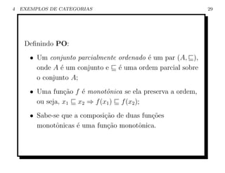 4   EXEMPLOS DE CATEGORIAS                                    29




     Deﬁnindo PO:
       • Um conjunto parcialmente ordenado ´ um par (A, ),
                                           e
         onde A ´ um conjunto e ´ uma ordem parcial sobre
                e                 e
         o conjunto A;
       • Uma fun¸ao f ´ monotˆnica se ela preserva a ordem,
                  c˜  e       o
         ou seja, x1 x2 ⇒ f (x1 ) f (x2 );
       • Sabe-se que a composi¸ao de duas fun¸˜es
                              c˜             co
         monotˆnicas ´ uma fun¸˜o monotˆnica.
               o      e        ca        o
 